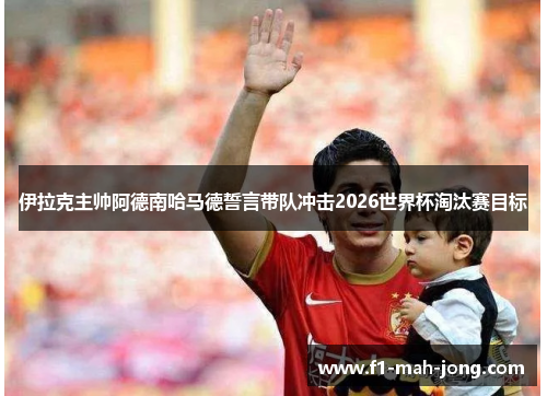 伊拉克主帅阿德南哈马德誓言带队冲击2026世界杯淘汰赛目标